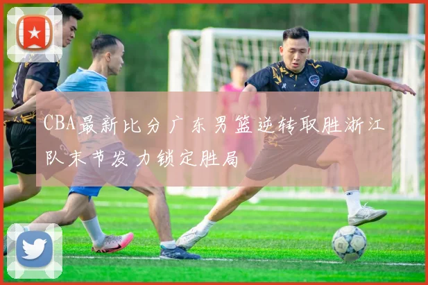 CBA最新比分广东男篮逆转取胜浙江队末节发力锁定胜局