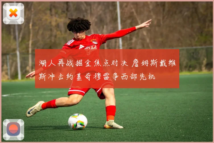 湖人再战掘金焦点对决 詹姆斯戴维斯冲击约基奇穆雷争西部先机