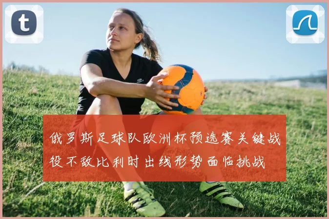 俄罗斯足球队欧洲杯预选赛关键战役不敌比利时出线形势面临挑战