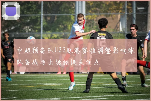 中超预备队U23联赛赛程调整影响球队备战与出场轮换关注点