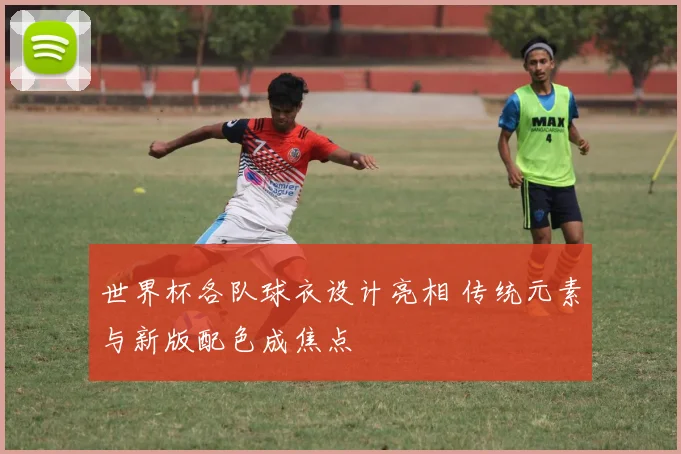 世界杯各队球衣设计亮相 传统元素与新版配色成焦点