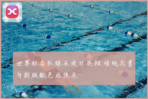 世界杯各队球衣设计亮相 传统元素与新版配色成焦点