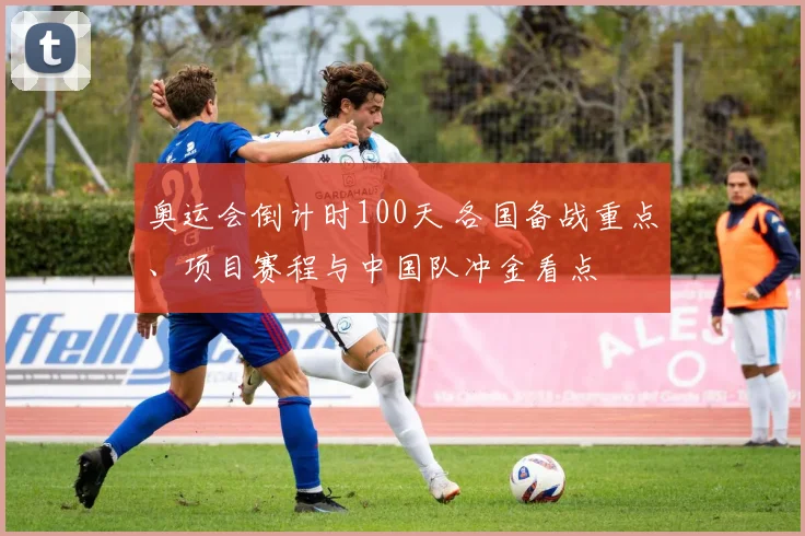 奥运会倒计时100天 各国备战重点、项目赛程与中国队冲金看点