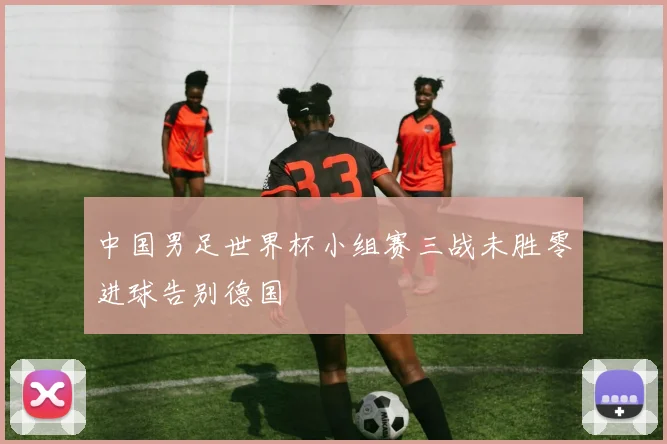 中国男足世界杯小组赛三战未胜零进球告别德国