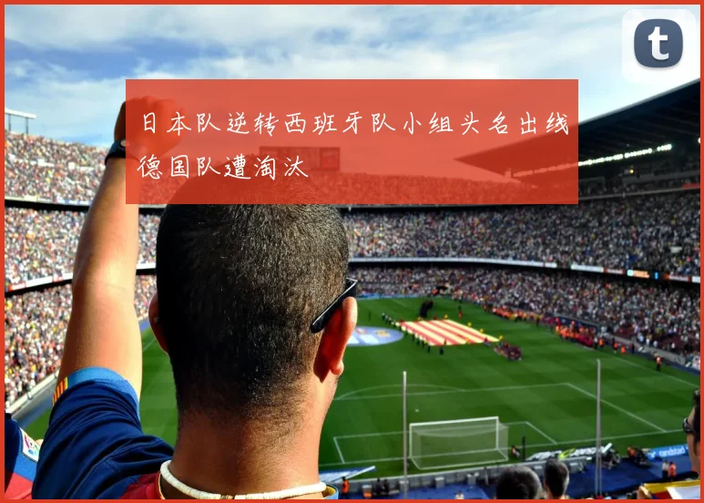日本队逆转西班牙队小组头名出线德国队遭淘汰