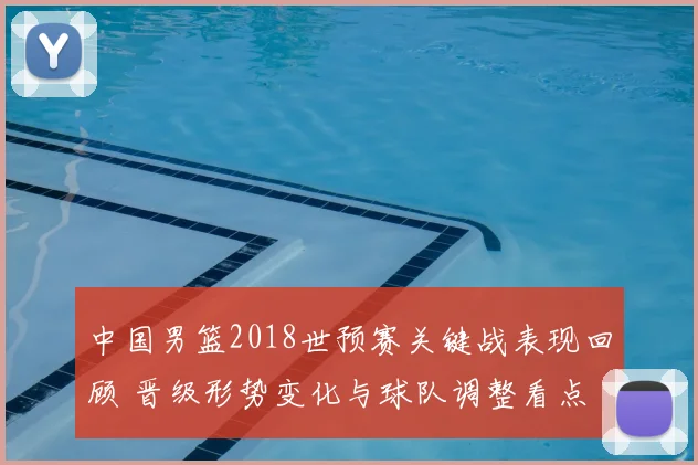 中国男篮2018世预赛关键战表现回顾 晋级形势变化与球队调整看点