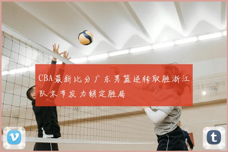 CBA最新比分广东男篮逆转取胜浙江队末节发力锁定胜局