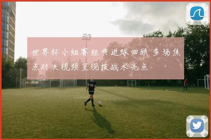 世界杯小组赛经典进球回顾 多场焦点对决视频呈现技战术亮点