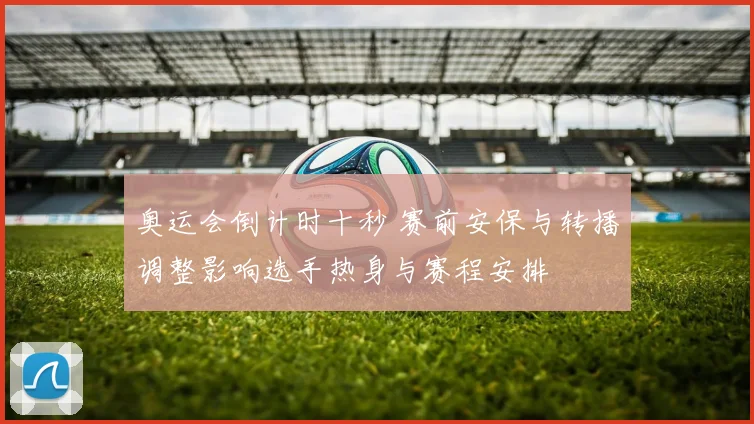 奥运会倒计时十秒 赛前安保与转播调整影响选手热身与赛程安排