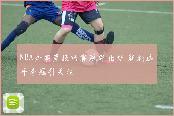 NBA全明星技巧赛冠军出炉 新科选手夺冠引关注