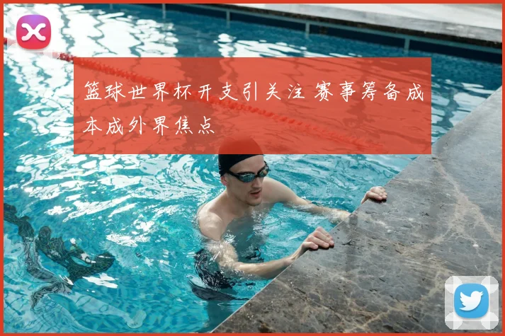 篮球世界杯开支引关注 赛事筹备成本成外界焦点