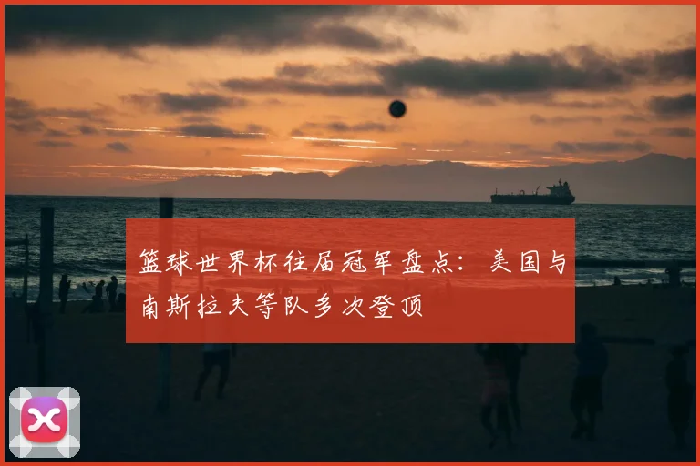 篮球世界杯往届冠军盘点:美国与南斯拉夫等队多次登顶